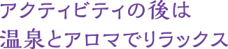 アクティビティの後は　温泉とアロマでリラックス