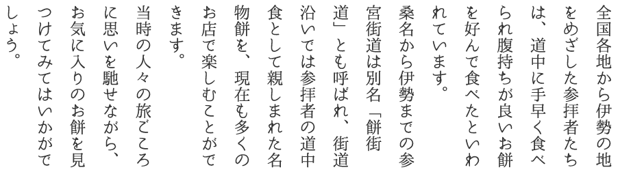 全国各地から伊勢の地をめざした参拝者たちは、道中に手早く食べられ腹持ちが良いお餅を好んで食べたといわれています。桑名から伊勢までの参宮街道は別名「餅街道」とも呼ばれ、街道沿いでは参拝者の道中食として親しまれた名物餅を、現在も多くのお店で楽しむことができます。当時の人々の旅ごころに思いを馳せながら、お気に入りのお餅を見つけてみてはいかがでしょう。
