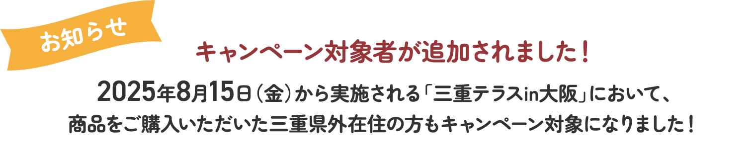 キャンペーン対象者が追加されました！2025年8月15日（金）から実施される「三重テラスin大阪」において、商品をご購入いただいた三重県外在住の方もキャンペーン対象になりました！