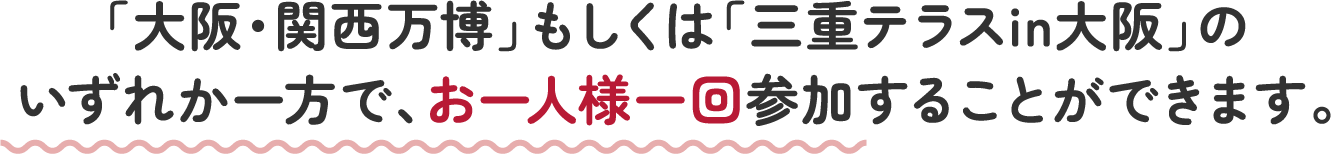 「大阪・関西万博」もしくは「三重テラスin大阪」の いずれか一方で、お一人様一回参加することができます。