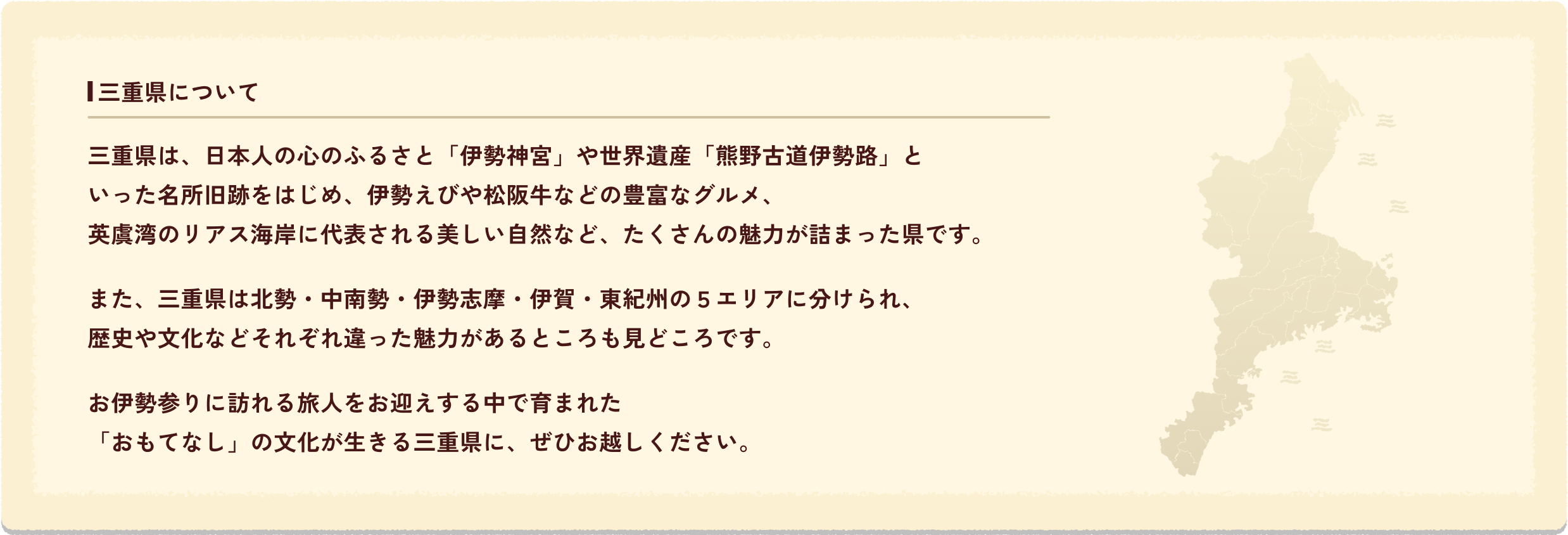 三重県について三重県は、日本人の心のふるさと「伊勢神宮」や世界遺産「熊野古道伊勢路」といった名所旧跡をはじめ、伊勢えびや松阪牛などの豊富なグルメ、英虞湾のリアス海岸に代表される美しい自然など、たくさんの魅力が詰まった県です。また、三重県は北勢・中南勢・伊勢志摩・伊賀・東紀州の５エリアに分けられ、歴史や文化などそれぞれ違った魅力があるところも見どころです。お伊勢参りに訪れる旅人をお迎えする中で育まれた「おもてなし」の文化が生きる三重県に、ぜひお越しください。