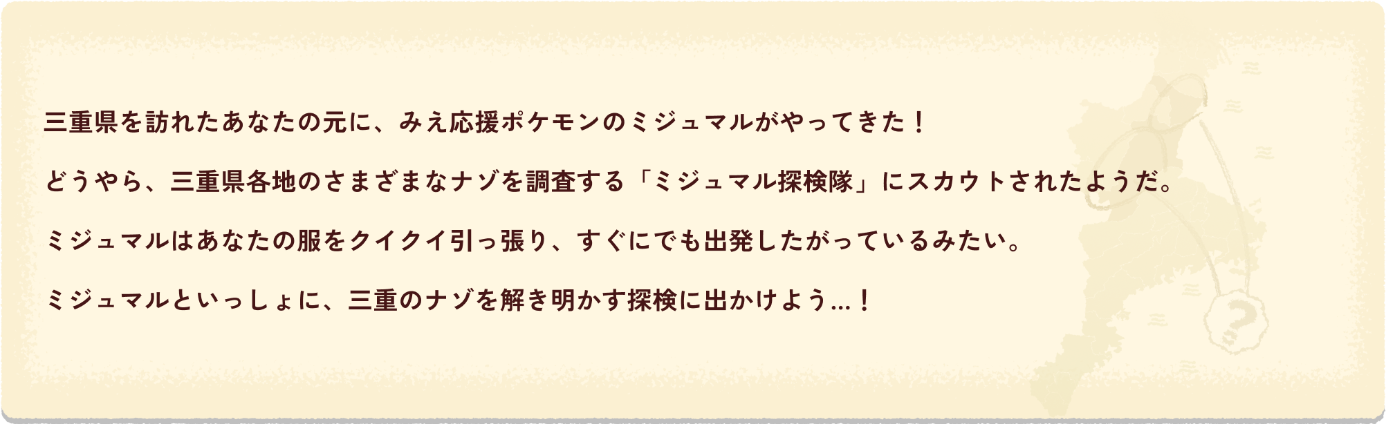 三重県を訪れたあなたの元に、みえ応援ポケモンのミジュマルがやってきた！どうやら、三重県各地のさまざまなナゾを調査する「ミジュマル探検隊」にスカウトされたようだ。ミジュマルはあなたの服をクイクイ引っ張り、すぐにでも出発したがっているみたい。ミジュマルといっしょに、三重のナゾを解き明かす探検に出かけよう…！